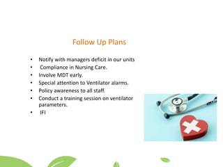 Follow Up Plans
• Notify with managers deficit in our units
• Compliance in Nursing Care.
• Involve MDT early.
• Special attention to Ventilator alarms.
• Policy awareness to all staff.
• Conduct a training session on ventilator
parameters.
• IFI
 