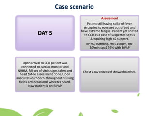 Case scenario
Assessment
Patient still having spike of fever,
struggling to even get out of bed and
have extreme fatigue. Patient got shifted
to CCU as a case of suspected sepsis
&requiring high o2 support.
BP-90/50mmhg, HR-116bpm, RR-
30/min,spo2 94% with BIPAP
Upon arrival to CCU patient was
connected to cardiac monitor and
NRBM, full set of vitals signs taken and
head to toe assessment done. Upon
auscultation rhonchi throughout his lung
fields and occasional wheezes heard.
Now patient is on BIPAP.
Chest x-ray repeated showed patches.
DAY 5
 