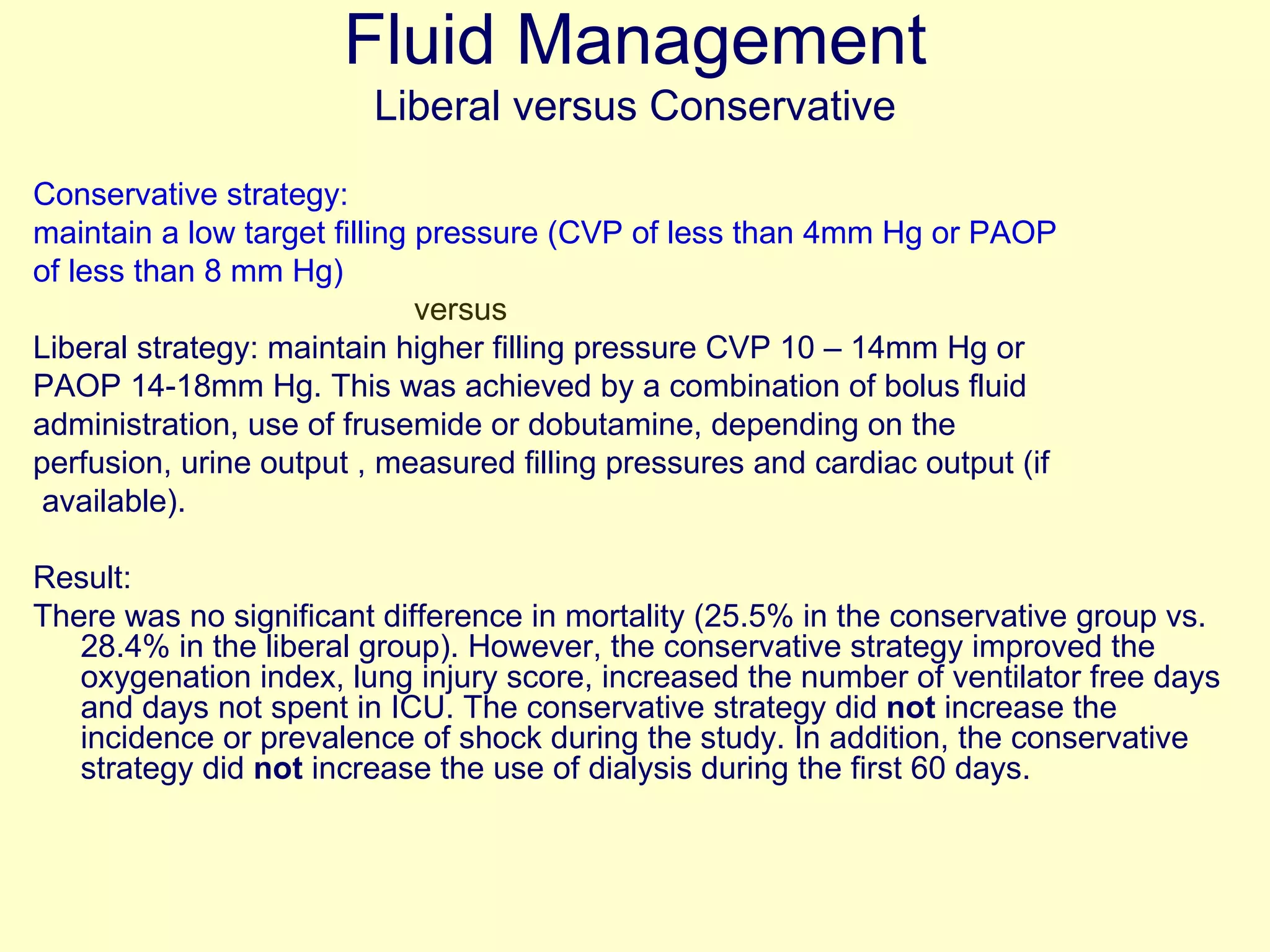 Fluid Management Liberal versus Conservative Conservative strategy:  maintain a low target filling pressure (CVP of less than 4mm Hg or PAOP of less than 8 mm Hg)  versus Liberal strategy: maintain higher filling pressure CVP 10 – 14mm Hg or PAOP 14-18mm Hg. This was achieved by a combination of bolus fluid administration, use of frusemide or dobutamine, depending on the perfusion, urine output , measured filling pressures and cardiac output (if available). Result: There was no significant difference in mortality (25.5% in the conservative group vs. 28.4% in the liberal group). However, the conservative strategy improved the oxygenation index, lung injury score, increased the number of ventilator free days and days not spent in ICU. The conservative strategy did  not  increase the incidence or prevalence of shock during the study. In addition, the conservative strategy did  not  increase the use of dialysis during the first 60 days. 