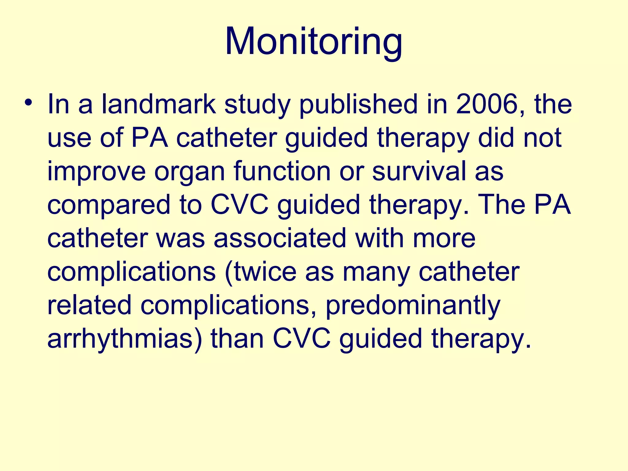 Monitoring In a landmark study published in 2006, the use of PA catheter guided therapy did not improve organ function or survival as compared to CVC guided therapy. The PA catheter was associated with more complications (twice as many catheter related complications, predominantly arrhythmias) than CVC guided therapy. 
