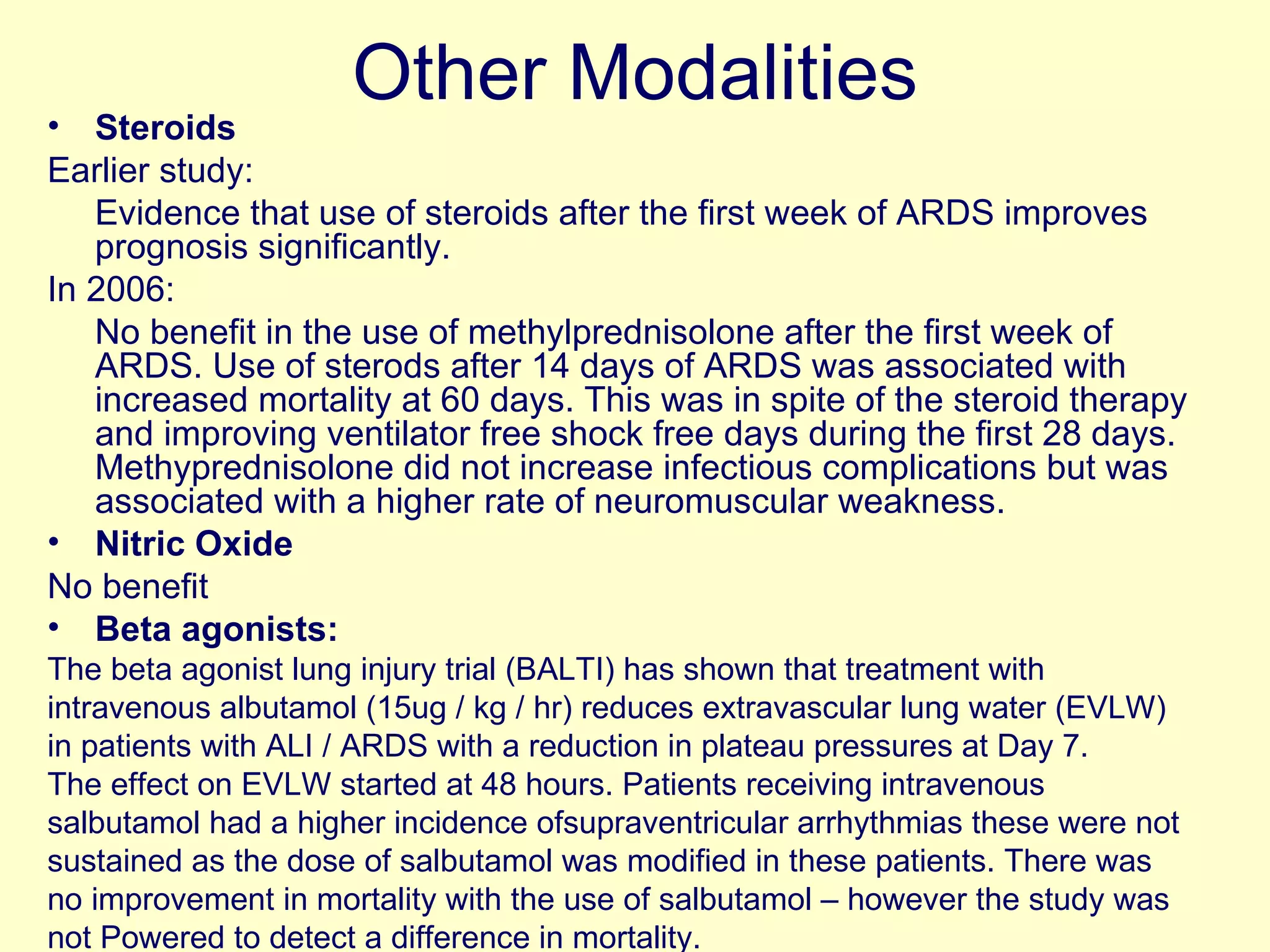 Other Modalities Steroids Earlier study:  Evidence that use of steroids after the first week of ARDS improves prognosis significantly.  In 2006:  No benefit in the use of methylprednisolone after the first week of ARDS. Use of sterods after 14 days of ARDS was associated with increased mortality at 60 days. This was in spite of the steroid therapy and improving ventilator free shock free days during the first 28 days. Methyprednisolone did not increase infectious complications but was associated with a higher rate of neuromuscular weakness.  Nitric Oxide No benefit Beta agonists: The beta agonist lung injury trial (BALTI) has shown that treatment with intravenous albutamol (15ug / kg / hr) reduces extravascular lung water (EVLW) in patients with ALI / ARDS with a reduction in plateau pressures at Day 7. The effect on EVLW started at 48 hours. Patients receiving intravenous salbutamol had a higher incidence ofsupraventricular arrhythmias these were not sustained as the dose of salbutamol was modified in these patients. There was no improvement in mortality with the use of salbutamol – however the study was not Powered to detect a difference in mortality.  