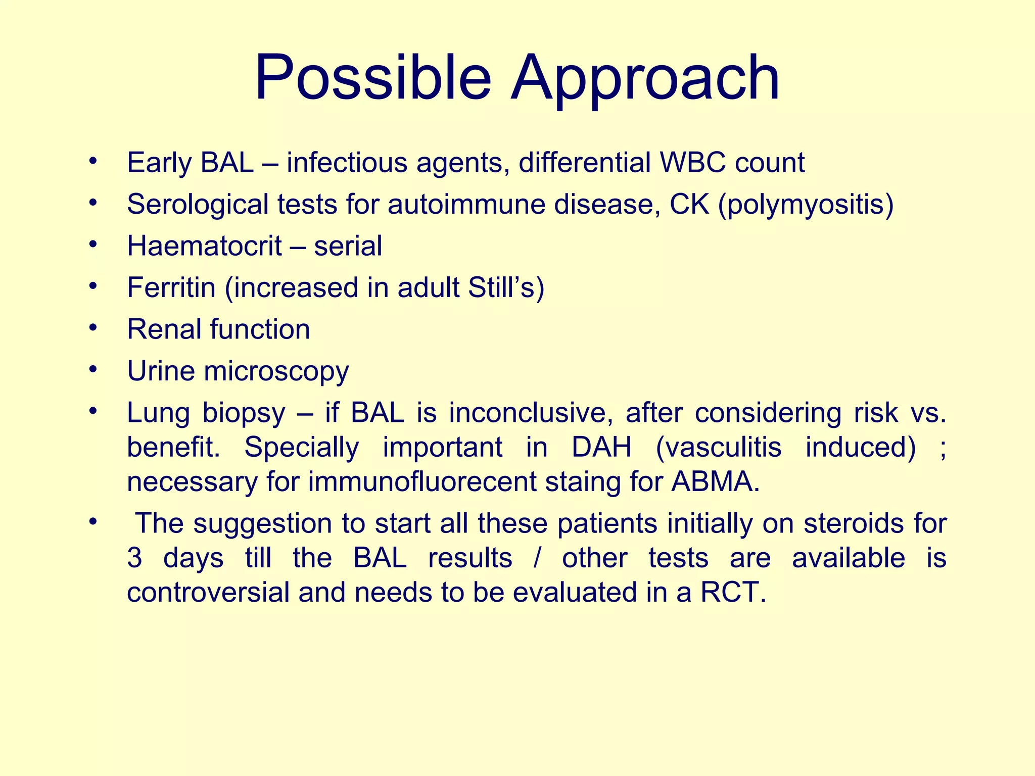 Possible Approach Early BAL – infectious agents, differential WBC count Serological tests for autoimmune disease, CK (polymyositis) Haematocrit – serial Ferritin (increased in adult Still’s) Renal function Urine microscopy Lung biopsy – if BAL is inconclusive, after considering risk vs. benefit. Specially important in DAH (vasculitis induced) ; necessary for immunofluorecent staing for ABMA.   The suggestion to start all these patients initially on steroids for 3 days till the BAL results / other tests are available is controversial and needs to be evaluated in a RCT. 