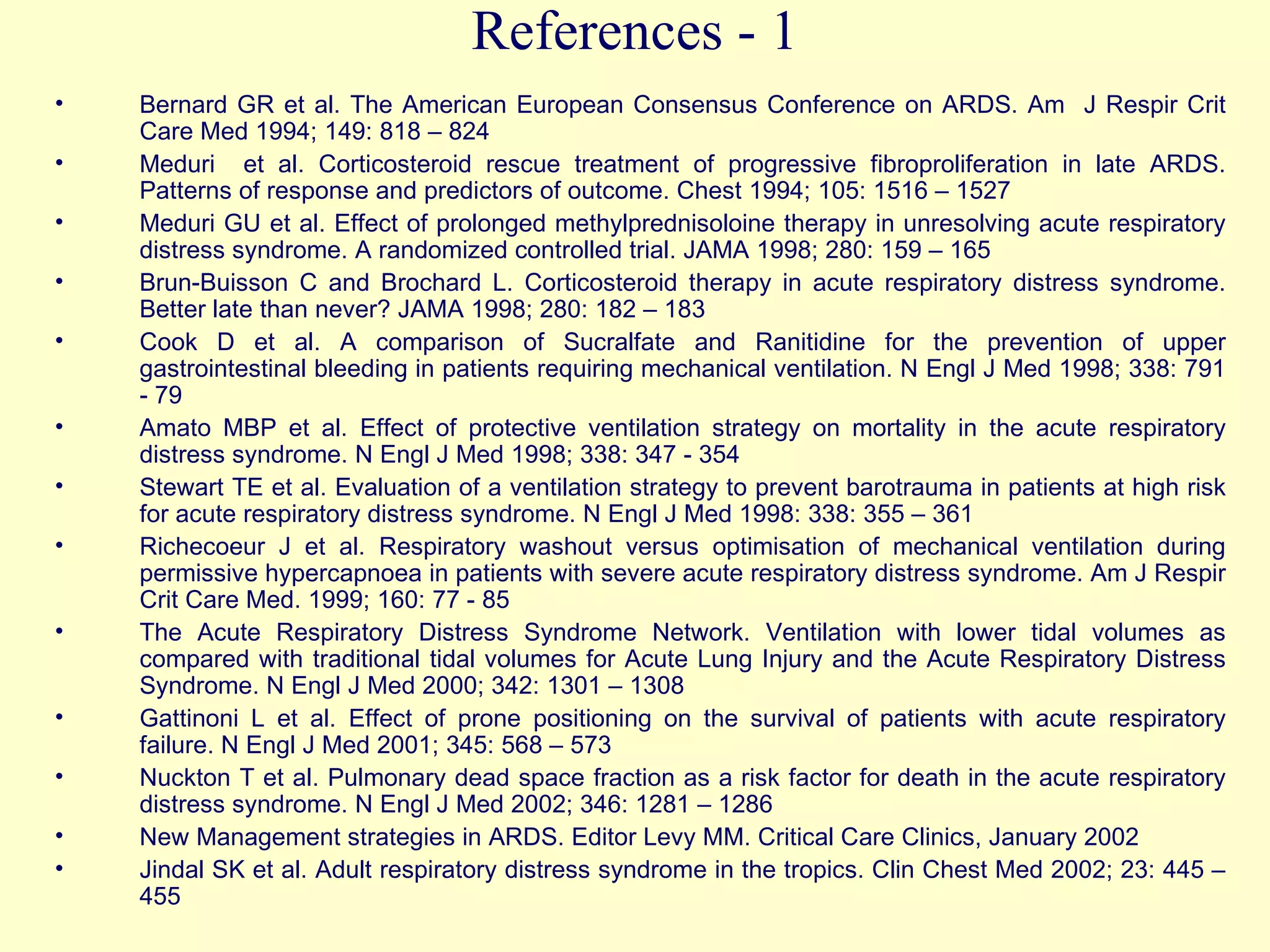 References - 1 Bernard GR et al. The American European Consensus Conference on ARDS. Am  J Respir Crit Care Med 1994; 149: 818 – 824 Meduri  et al. Corticosteroid rescue treatment of progressive fibroproliferation in late ARDS. Patterns of response and predictors of outcome. Chest 1994; 105: 1516 – 1527 Meduri GU et al. Effect of prolonged methylprednisoloine therapy in unresolving acute respiratory distress syndrome. A randomized controlled trial. JAMA 1998; 280: 159 – 165 Brun-Buisson C and Brochard L. Corticosteroid therapy in acute respiratory distress syndrome. Better late than never? JAMA 1998; 280: 182 – 183 Cook D et al. A comparison of Sucralfate and Ranitidine for the prevention of upper gastrointestinal bleeding in patients requiring mechanical ventilation. N Engl J Med 1998; 338: 791 - 79   Amato MBP et al. Effect of protective ventilation strategy on mortality in the acute respiratory distress syndrome. N Engl J Med 1998; 338: 347 - 354 Stewart TE et al. Evaluation of a ventilation strategy to prevent barotrauma in patients at high risk for acute respiratory distress syndrome. N Engl J Med 1998: 338: 355 – 361 Richecoeur J et al. Respiratory washout versus optimisation of mechanical ventilation during permissive hypercapnoea in patients with severe acute respiratory distress syndrome. Am J Respir Crit Care Med. 1999; 160: 77 - 85 The Acute Respiratory Distress Syndrome Network. Ventilation with lower tidal volumes as compared with traditional tidal volumes for Acute Lung Injury and the Acute Respiratory Distress Syndrome. N Engl J Med 2000; 342: 1301 – 1308 Gattinoni L et al. Effect of prone positioning on the survival of patients with acute respiratory failure. N Engl J Med 2001; 345: 568 – 573 Nuckton T et al. Pulmonary dead space fraction as a risk factor for death in the acute respiratory distress syndrome. N Engl J Med 2002; 346: 1281 – 1286   New Management strategies in ARDS. Editor Levy MM. Critical Care Clinics, January 2002    Jindal SK et al. Adult respiratory distress syndrome in the tropics. Clin Chest Med 2002; 23: 445 – 455 