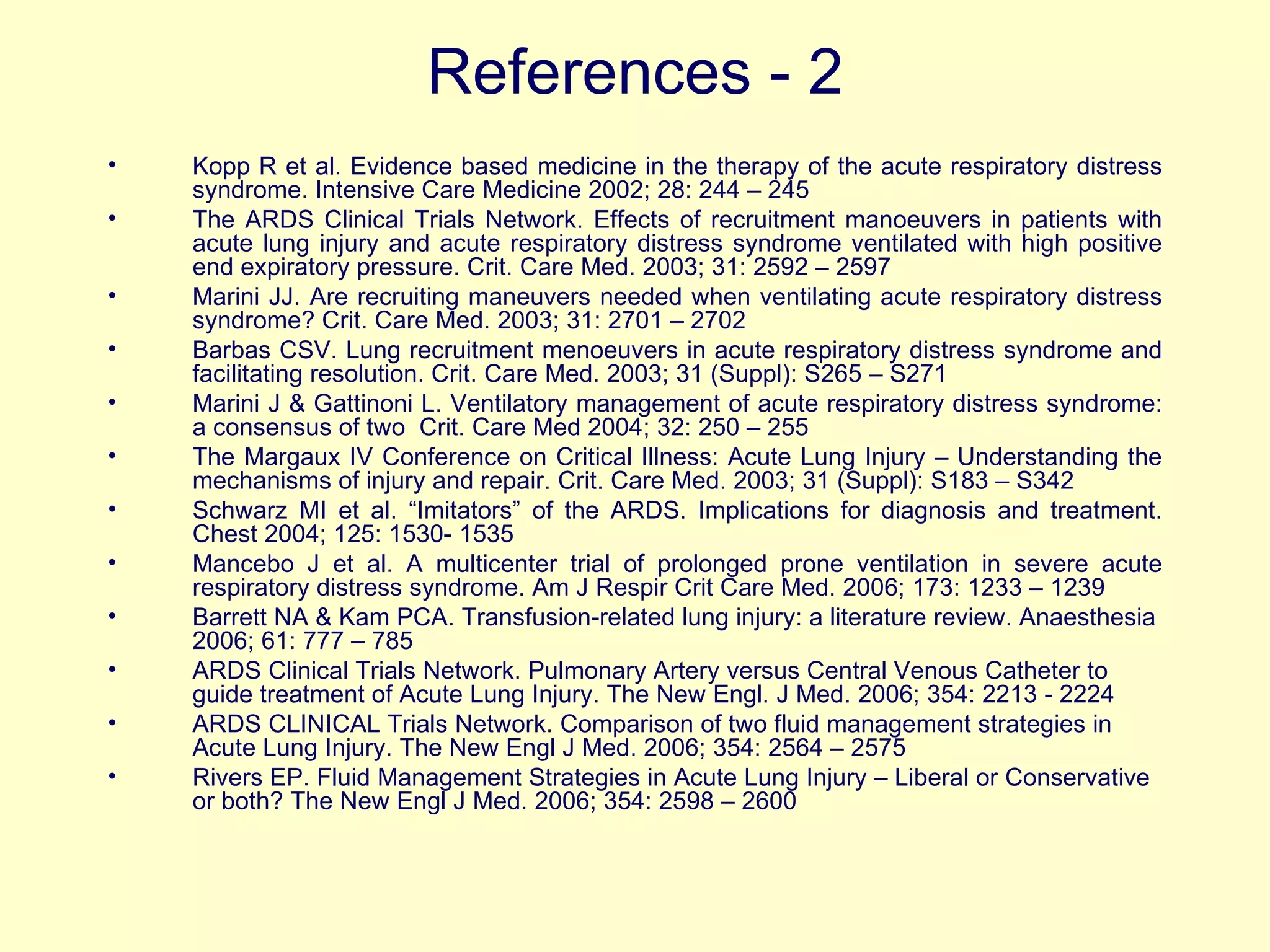 References - 2 Kopp R et al. Evidence based medicine in the therapy of the acute respiratory distress syndrome. Intensive Care Medicine 2002; 28: 244 – 245 The ARDS Clinical Trials Network. Effects of recruitment manoeuvers in patients with acute lung injury and acute respiratory distress syndrome ventilated with high positive end expiratory pressure. Crit. Care Med. 2003; 31: 2592 – 2597 Marini JJ. Are recruiting maneuvers needed when ventilating acute respiratory distress syndrome? Crit. Care Med. 2003; 31: 2701 – 2702 Barbas CSV. Lung recruitment menoeuvers in acute respiratory distress syndrome and facilitating resolution. Crit. Care Med. 2003; 31 (Suppl): S265 – S271 Marini J & Gattinoni L. Ventilatory management of acute respiratory distress syndrome: a consensus of two  Crit. Care Med 2004; 32: 250 – 255 The Margaux IV Conference on Critical Illness: Acute Lung Injury – Understanding the mechanisms of injury and repair. Crit. Care Med. 2003; 31 (Suppl): S183 – S342 Schwarz MI et al. “Imitators” of the ARDS. Implications for diagnosis and treatment. Chest 2004; 125: 1530- 1535 Mancebo J et al. A multicenter trial of prolonged prone ventilation in severe acute respiratory distress syndrome. Am J Respir Crit Care Med. 2006; 173: 1233 – 1239 Barrett NA & Kam PCA. Transfusion-related lung injury: a literature review. Anaesthesia 2006; 61: 777 – 785 ARDS Clinical Trials Network. Pulmonary Artery versus Central Venous Catheter to guide treatment of Acute Lung Injury. The New Engl. J Med. 2006; 354: 2213 - 2224 ARDS CLINICAL Trials Network. Comparison of two fluid management strategies in Acute Lung Injury. The New Engl J Med. 2006; 354: 2564 – 2575 Rivers EP. Fluid Management Strategies in Acute Lung Injury – Liberal or Conservative or both? The New Engl J Med. 2006; 354: 2598 – 2600 