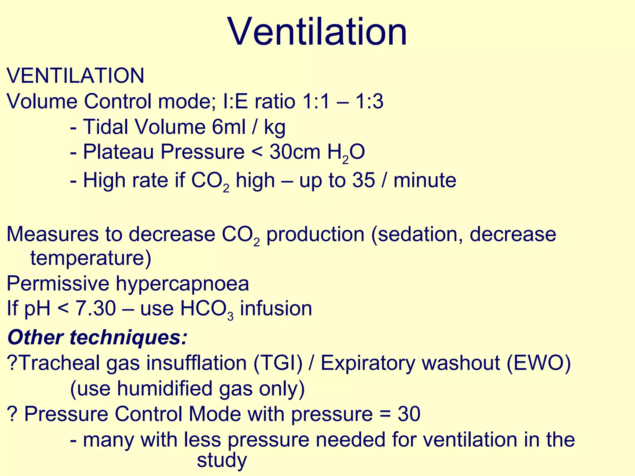 Ventilation VENTILATION Volume Control mode; I:E ratio 1:1 – 1:3 - Tidal Volume 6ml / kg - Plateau Pressure < 30cm H 2 O  - High rate if CO 2  high – up to 35 / minute Measures to decrease CO 2  production (sedation, decrease temperature)  Permissive hypercapnoea If pH < 7.30 – use HCO 3  infusion Other techniques: ?Tracheal gas insufflation (TGI) / Expiratory washout (EWO) (use humidified gas only) ? Pressure Control Mode with pressure = 30  - many with less pressure needed for ventilation in the  study  -  study done with VC mode 