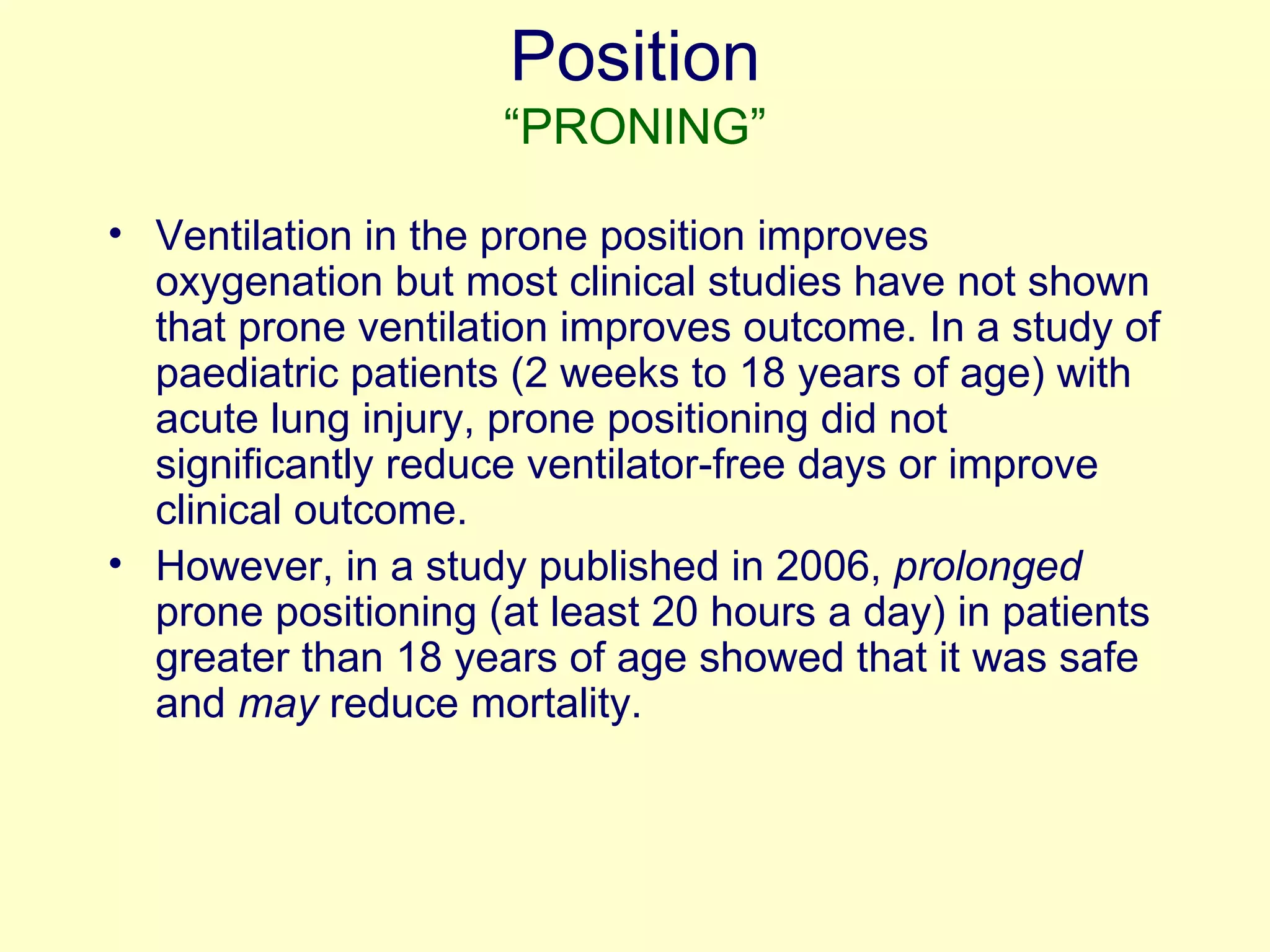 Position “PRONING” Ventilation in the prone position improves oxygenation but most clinical studies have not shown that prone ventilation improves outcome. In a study of paediatric patients (2 weeks to 18 years of age) with acute lung injury, prone positioning did not significantly reduce ventilator-free days or improve clinical outcome.  However, in a study published in 2006,  prolonged  prone positioning (at least 20 hours a day) in patients greater than 18 years of age showed that it was safe and  may  reduce mortality. 