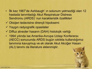 • İlk kez 1967’de Ashbaugh’ ın solunum yetmezliği olan 12
hastada tanımladığı Akut Respiratuar Distress
Sendromu (ARDS)’ nun karakteristik özellikleri
 Oksijen tedavisine dirençli hipoksemi
 Yaygın radyografik opasiteler
 Diffuz alveoler hasarın (DAH) histolojik varlığı
• 1994 yılında ise Amerika-Avrupa Uzlaşı Konferansı
(AECC) sonucunda ARDS bugün sıklıkla kullandığımız
tanımına kavuşmuş ve ek olarak Akut Akciğer Hasarı
(ALI) tanımı da literature eklenmiştir.
 
