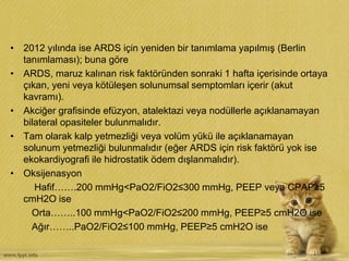 • 2012 yılında ise ARDS için yeniden bir tanımlama yapılmış (Berlin
tanımlaması); buna göre
• ARDS, maruz kalınan risk faktöründen sonraki 1 hafta içerisinde ortaya
çıkan, yeni veya kötüleşen solunumsal semptomları içerir (akut
kavramı).
• Akciğer grafisinde efüzyon, atalektazi veya nodüllerle açıklanamayan
bilateral opasiteler bulunmalıdır.
• Tam olarak kalp yetmezliği veya volüm yükü ile açıklanamayan
solunum yetmezliği bulunmalıdır (eğer ARDS için risk faktörü yok ise
ekokardiyografi ile hidrostatik ödem dışlanmalıdır).
• Oksijenasyon
Hafif…….200 mmHg<PaO2/FiO2≤300 mmHg, PEEP veya CPAP≥5
cmH2O ise
Orta……..100 mmHg<PaO2/FiO2≤200 mmHg, PEEP≥5 cmH2O ise
Ağır……..PaO2/FiO2≤100 mmHg, PEEP≥5 cmH2O ise
 