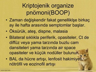 Kriptojenik organize
pnömoni(BOOP)
• Zaman değişkendir fakat genelliklşe birkaç
ay ile hafta arasında semptomlar başlar.
• Öksürük, ateş, dispne, malasia
• Bilateral sıklıkla periferik, opasiteler, Ct de
diffüz veya yama tarzında buzlu cam
dansiteleri yama tarzında air space
opasiteler ve küçük nodüller bulunur.
• BAL da hücre artışı, lenfosit hakimiyeti,
nötröfil ve eozinofil artışı
 