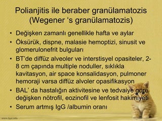 Polianjitis ile beraber granülamatozis
(Wegener ‘s granülamatozis)
• Değişken zamanlı genellikle hafta ve aylar
• Öksürük, dispne, malasie hemoptizi, sinusit ve
glomerulonefrit bulguları
• BT’de diffüz alveoler ve interstisyel opasiteler, 2-
8 cm çapında multiple noduller, sıklıkla
kavitasyon, air space konsalidasyon, pulmoner
hemoraji varsa diffüz alvoler opasifikasyon
• BAL’ da hastalığın aktivitesine ve tedvaiye göre
değişken nötrofil, eozinofil ve lenfosit hakimiyeti
• Serum artmış IgG /albumin oranı
 