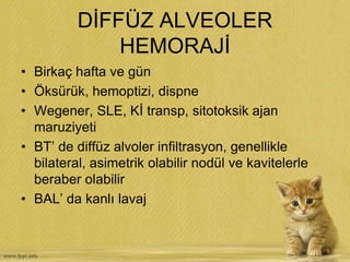 DİFFÜZ ALVEOLER
HEMORAJİ
• Birkaç hafta ve gün
• Öksürük, hemoptizi, dispne
• Wegener, SLE, Kİ transp, sitotoksik ajan
maruziyeti
• BT’ de diffüz alvoler infiltrasyon, genellikle
bilateral, asimetrik olabilir nodül ve kavitelerle
beraber olabilir
• BAL’ da kanlı lavaj
 