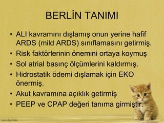 BERLİN TANIMI
• ALI kavramını dışlamış onun yerine hafif
ARDS (mild ARDS) sınıflamasını getirmiş.
• Risk faktörlerinin önemini ortaya koymuş
• Sol atrial basınç ölçümlerini kaldırmış.
• Hidrostatik ödemi dışlamak için EKO
önermiş.
• Akut kavramına açıklık getirmiş
• PEEP ve CPAP değeri tanıma girmiştir.
 