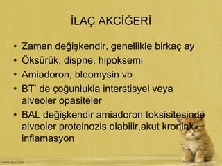 İLAÇ AKCİĞERİ
• Zaman değişkendir, genellikle birkaç ay
• Öksürük, dispne, hipoksemi
• Amiadoron, bleomysin vb
• BT’ de çoğunlukla interstisyel veya
alveoler opasiteler
• BAL değişkendir amiadoron toksisitesinde
alveoler proteinozis olabilir,akut kronink
inflamasyon
 