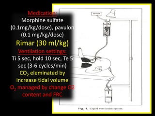 Medication:
Morphine sulfate
(0.1mg/kg/dose), pavulon
(0.1 mg/kg/dose)
Rimar (30 ml/kg)
Ventilation settings:
Ti 5 sec, hold 10 sec, Te 5
sec (3-6 cycles/min)
CO2 eleminated by
increase tidal volume
O2 managed by change O2
content and FRC
 