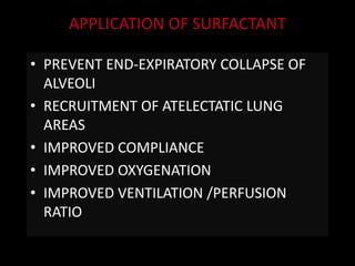 APPLICATION OF SURFACTANT
• PREVENT END-EXPIRATORY COLLAPSE OF
ALVEOLI
• RECRUITMENT OF ATELECTATIC LUNG
AREAS
• IMPROVED COMPLIANCE
• IMPROVED OXYGENATION
• IMPROVED VENTILATION /PERFUSION
RATIO
 
