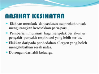 NASIHAT KESIHATAN Elakkan merokok  dan sedutan asap rokok untuk mengurangkan kerosakkan paru-paru. Pemberian imunisasi  bagi mengelak berlakunya penyakit-penyakit respiratori yang lebih serius. Elakkan daripada pendedahan allergen yang boleh mengakibatkan sesak nafas. Dorongan dari ahli keluarga. 