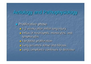 Aetiology and Pathophysiology

  Proliferative phase
    1-2 weeks after initial lung injury
    1-2
    Influx of neutrophils, monocytes, and
    lymphocytes
    Fibroblast proliferation
    Lung becomes dense and fibrous
    Lung compliance continues to decrease
 