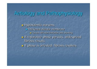 Aetiology and Pathophysiology

    Hypoxaemia worsens
      Thickened alveolar membrane
         Causes diffusion limitation and shunting
    If reparative phase persists, widespread
    fibrosis results
    If phase is arrested, fibrosis resolves
 