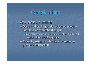 Complications
Volu-pressure trauma
Volu-pressure
  Occurs when large tidal volumes used to
  ventilate noncompliant lungs
    Alveolar fractures and movement of fluids and
    proteins into alveolar spaces
  Avoid by using smaller tidal volumes or
  pressure ventilation
 