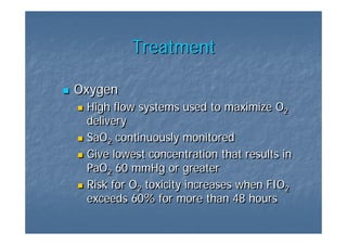 Treatment

Oxygen
 High flow systems used to maximize O2   2
 delivery
 SaO2 continuously monitored
      2
 Give lowest concentration that results in
 PaO2 60 mmHg or greater
      2
 Risk for O2 toxicity increases when FIO2
           2                             2
 exceeds 60% for more than 48 hours
 