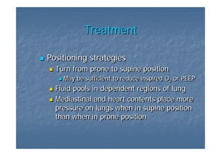 Treatment

Positioning strategies
  Turn from prone to supine position
    May be sufficient to reduce inspired O2 or PEEP
                                          2
  Fluid pools in dependent regions of lung
  Mediastinal and heart contents place more
  pressure on lungs when in supine position
  than when in prone position
 