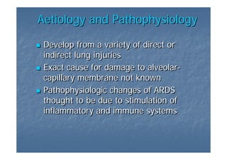 Aetiology and Pathophysiology

 Develop from a variety of direct or
 indirect lung injuries
 Exact cause for damage to alveolar-
                            alveolar-
 capillary membrane not known
 Pathophysiologic changes of ARDS
 thought to be due to stimulation of
 inflammatory and immune systems
 