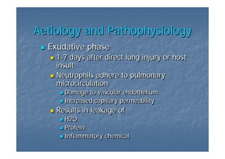 Aetiology and Pathophysiology
  Exudative phase
    1-7 days after direct lung injury or host
    1-7
    insult
    Neutrophils adhere to pulmonary
    microcirculation
      Damage to vascular endothelium
      Increased capillary permeability
    Results in leakage of
      H2O
      Protein
      Inflammatory chemical
 