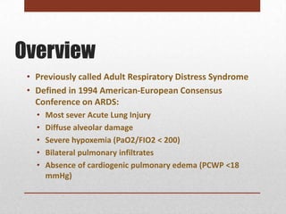 Overview
 • Previously called Adult Respiratory Distress Syndrome
 • Defined in 1994 American-European Consensus
   Conference on ARDS:
   •   Most sever Acute Lung Injury
   •   Diffuse alveolar damage
   •   Severe hypoxemia (PaO2/FIO2 < 200)
   •   Bilateral pulmonary infiltrates
   •   Absence of cardiogenic pulmonary edema (PCWP <18
       mmHg)
 