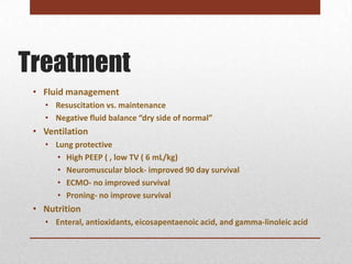 Treatment
 • Fluid management
   • Resuscitation vs. maintenance
   • Negative fluid balance “dry side of normal”
 • Ventilation
   • Lung protective
     • High PEEP ( , low TV ( 6 mL/kg)
     • Neuromuscular block- improved 90 day survival
     • ECMO- no improved survival
     • Proning- no improve survival
 • Nutrition
   • Enteral, antioxidants, eicosapentaenoic acid, and gamma-linoleic acid
 