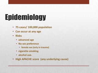 Epidemiology
  • 75 cases/ 100,000 population
  • Can occur at any age
  • Risks
    • advanced age
    • No sex preference
      • female sex (only in trauma)
    • cigarette smoking
    • alcohol use.
  • High APACHE score (any underlying cause)
 