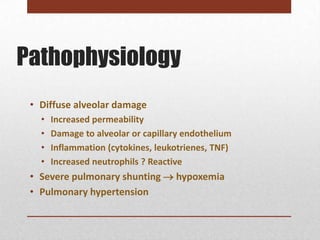 Pathophysiology
 • Diffuse alveolar damage
   •   Increased permeability
   •   Damage to alveolar or capillary endothelium
   •   Inflammation (cytokines, leukotrienes, TNF)
   •   Increased neutrophils ? Reactive
 • Severe pulmonary shunting  hypoxemia
 • Pulmonary hypertension
 