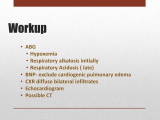 Workup
 • ABG
   • Hypoxemia
   • Respiratory alkalosis initially
   • Respiratory Acidosis ( late)
 • BNP- exclude cardiogenic pulmonary edema
 • CXR diffuse bilateral infiltrates
 • Echocardiogram
 • Possible CT
 