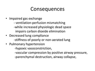 Consequences
? Impaired gas exchange
     - ventilation-perfusion mismatching
     -while increased physiologic dead space
       impairs carbon dioxide elimination
? Decreased lung compliance
     -stiffness of poorly or non-aerated lung
? Pulmonary hypertension
      -hypoxic vasoconstriction,
      -vascular compression by positive airway pressure,
      -parenchymal destruction, airway collapse,
 