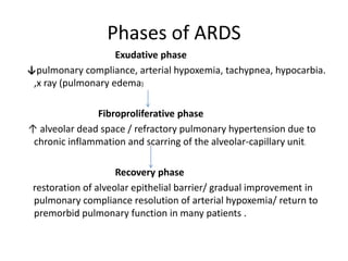 Phases of ARDS
                    Exudative phase
pulmonary compliance, arterial hypoxemia, tachypnea, hypocarbia.
 ,x ray (pulmonary edema)

               Fibroproliferative phase
 alveolar dead space / refractory pulmonary hypertension due to
 chronic inflammation and scarring of the alveolar-capillary unit.

                     Recovery phase
 restoration of alveolar epithelial barrier/ gradual improvement in
 pulmonary compliance resolution of arterial hypoxemia/ return to
 premorbid pulmonary function in many patients .
 