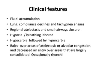 Clinical features
?   Fluid accumulation
?   Lung compliance declines and tachypnea ensues
?   Regional atelectasis and small-airways closure
?   Hypoxia / breathing labored
?   Hypocarbia followed by hypercarbia
?   Rales over areas of atelectasis or alveolar congestion
    and decreased air entry over areas that are largely
    consolidated. Occasionally rhonchi
 