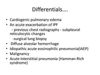 Differentials.
? Cardiogenic pulmonary edema
? An acute exacerbation of IPF
   - previous chest radiographs - subpleural
  reticulocytic changes
    -surgical lung biopsy
? Diffuse alveolar hemorrhage
? Idiopathic acute eosinophilic pneumonia(IAEP)
? Malignancy
? Acute interstitial pneumonia (Hamman-Rich
  syndrome)
 