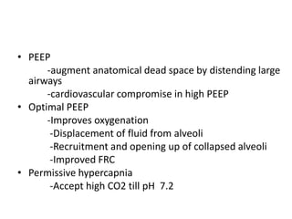 ? PEEP
      -augment anatomical dead space by distending large
  airways
      -cardiovascular compromise in high PEEP
? Optimal PEEP
      -Improves oxygenation
       -Displacement of fluid from alveoli
       -Recruitment and opening up of collapsed alveoli
       -Improved FRC
? Permissive hypercapnia
       -Accept high CO2 till pH 7.2
 