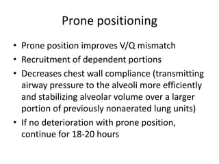 Prone positioning
? Prone position improves V/Q mismatch
? Recruitment of dependent portions
? Decreases chest wall compliance (transmitting
  airway pressure to the alveoli more efficiently
  and stabilizing alveolar volume over a larger
  portion of previously nonaerated lung units)
? If no deterioration with prone position,
  continue for 18-20 hours
 