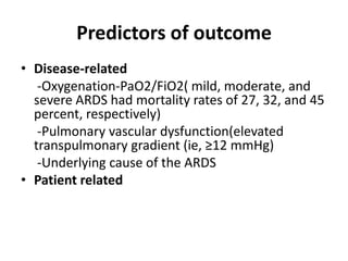 Predictors of outcome
? Disease-related
   -Oxygenation-PaO2/FiO2( mild, moderate, and
  severe ARDS had mortality rates of 27, 32, and 45
  percent, respectively)
   -Pulmonary vascular dysfunction(elevated
  transpulmonary gradient (ie, 12 mmHg)
   -Underlying cause of the ARDS
? Patient related
 