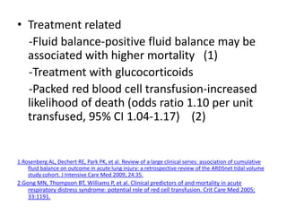 ? Treatment related
  -Fluid balance-positive fluid balance may be
  associated with higher mortality (1)
  -Treatment with glucocorticoids
  -Packed red blood cell transfusion-increased
  likelihood of death (odds ratio 1.10 per unit
  transfused, 95% CI 1.04-1.17) (2)


1.Rosenberg AL, Dechert RE, Park PK, et al. Review of a large clinical series: association of cumulative
    fluid balance on outcome in acute lung injury: a retrospective review of the ARDSnet tidal volume
    study cohort. J Intensive Care Med 2009; 24:35.
2.Gong MN, Thompson BT, Williams P, et al. Clinical predictors of and mortality in acute
    respiratory distress syndrome: potential role of red cell transfusion. Crit Care Med 2005;
    33:1191.
 