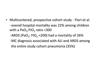 ? Multicentered, prospective cohort study - Flori et al.
  -overall hospital mortality was 22% among children
  with a PaO2:FIO2 ratio <300
  -ARDS (PaO2: FIO2 <200) had a mortality of 26%
  -MC diagnosis associated with ALI and ARDS among
   the entire study cohort pneumonia (35%)
 