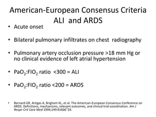 American-European Consensus Criteria
               ALI and ARDS
? Acute onset

? Bilateral pulmonary infiltrates on chest radiography

? Pulmonary artery occlusion pressure >18 mm Hg or
  no clinical evidence of left atrial hypertension

? PaO2:FIO2 ratio <300 = ALI

? PaO2:FIO2 ratio <200 = ARDS

?    Bernard GR, Artigas A, Brigham KL, et al. The American-European Consensus Conference on
     ARDS. Definitions, mechanisms, relevant outcomes, and clinical trial coordination. Am J
     Respir Crit Care Med 1994;149:818?24.
 