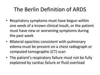 The Berlin Definition of ARDS
? Respiratory symptoms must have begun within
  one week of a known clinical insult, or the patient
  must have new or worsening symptoms during
  the past week
? Bilateral opacities consistent with pulmonary
  edema must be present on a chest radiograph or
  computed tomographic (CT) scan
? The patients respiratory failure must not be fully
  explained by cardiac failure or fluid overload
 