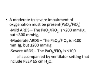 ? A moderate to severe impairment of
  oxygenation must be present(PaO2/FiO2)
  -Mild ARDS C The PaO2/FiO2 is >200 mmHg,
  but 300 mmHg,
  -Moderate ARDS C The PaO2/FiO2 is >100
  mmHg, but 200 mmHg
  -Severe ARDS C The PaO2/FiO2 is 100
      all accompanied by ventilator setting that
  include PEEP 5 cm H2O.
 