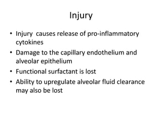 Injury
? Injury causes release of pro-inflammatory
  cytokines
? Damage to the capillary endothelium and
  alveolar epithelium
? Functional surfactant is lost
? Ability to upregulate alveolar fluid clearance
  may also be lost
 