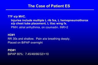 The Case of Patient ES
77F s/p MVC.
Injuries include multiple L rib fxs, L hemopneumothorax
s/p chest tube placement, L iliac wing fx.
PMH: atrial arrhythmia, on coumadin. INR>2
HD#1
RR 30s and shallow. Pain a/w breathing deeply.
Placed on BiPAP overnight
PID#1
BiPAP 80%: 7.45/48/66/32/+10
 