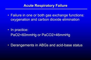 Acute Respiratory Failure
• Failure in one or both gas exchange functions:
oxygenation and carbon dioxide elimination
• In practice:
PaO2<60mmHg or PaCO2>46mmHg
• Derangements in ABGs and acid-base status
 