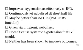 improves oxygenation as effectively as iNO.
Continuously jet nebulised dt short half life
May be better than iNO. in (PAH & RV
function)
Given via ultrasonic nebuliser.
Doesn't cause systemic hypotension that IV
would.
Neither has been shown to improve outcomes.
50b
 
