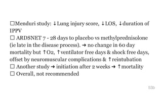 Menduri study: ↓Lung injury score, ↓LOS, ↓duration of
IPPV
ARDSNET 7 - 28 days to placebo vs methylprednisolone
(ie late in the disease process). ➜ no change in 60 day
mortality but ↑O2, ↑ventilator free days & shock free days,
offset by neuromuscular complications & ↑reintubation
Another study ➜ initiation after 2 weeks ➜ ↑mortality
Overall, not recommended
53b
 