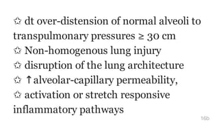 ✩ dt over-distension of normal alveoli to
transpulmonary pressures ≥ 30 cm
✩ Non-homogenous lung injury
✩ disruption of the lung architecture
✩ ↑alveolar-capillary permeability,
✩ activation or stretch responsive
inflammatory pathways
16b
 
